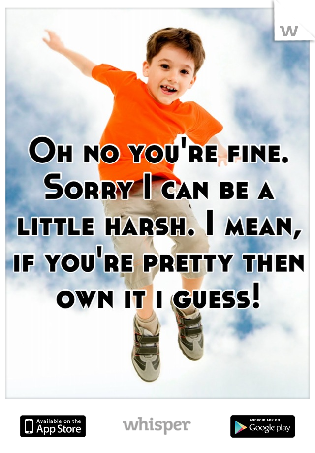 Oh no you're fine. Sorry I can be a little harsh. I mean, if you're pretty then own it i guess!