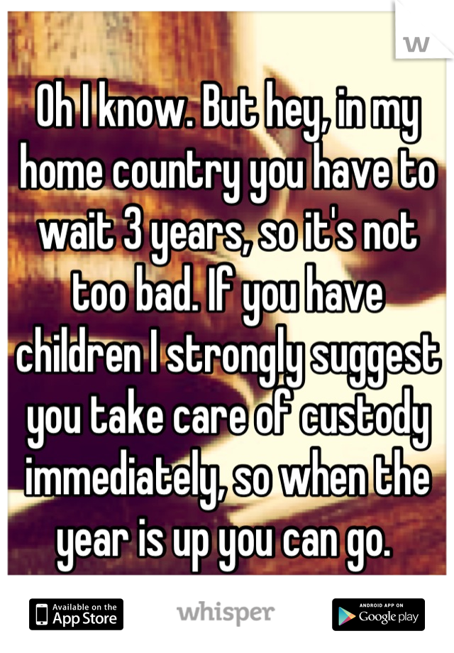 Oh I know. But hey, in my home country you have to wait 3 years, so it's not too bad. If you have children I strongly suggest you take care of custody immediately, so when the year is up you can go. 