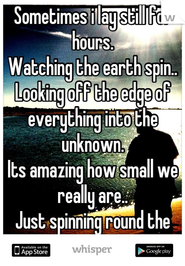 Sometimes i lay still for hours.
Watching the earth spin..
Looking off the edge of everything into the unknown.
Its amazing how small we really are..
Just spinning round the sun.