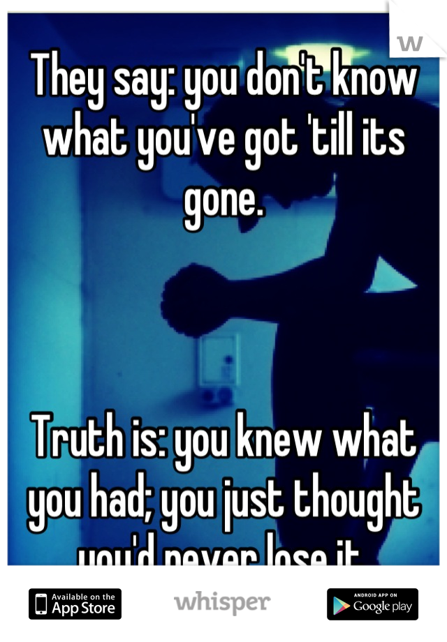 They say: you don't know what you've got 'till its gone.



Truth is: you knew what you had; you just thought you'd never lose it.