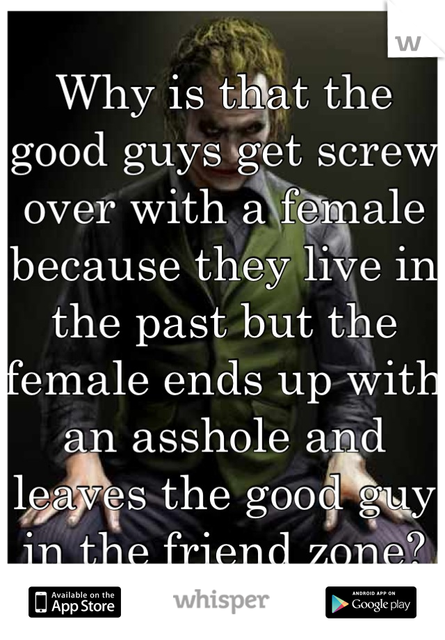 Why is that the good guys get screw over with a female because they live in the past but the female ends up with an asshole and leaves the good guy in the friend zone?