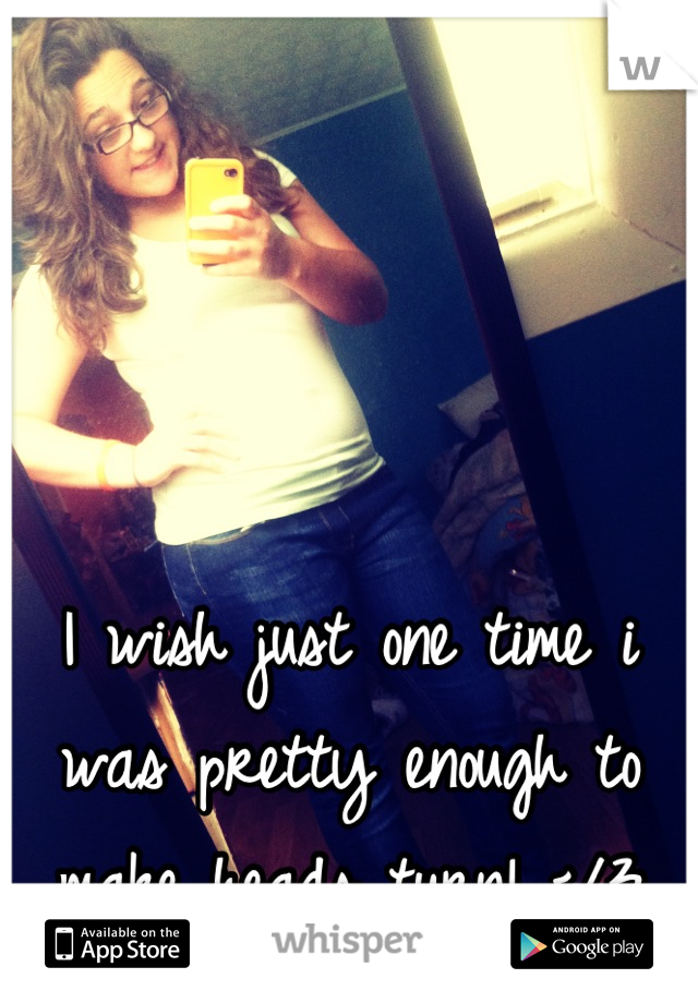 I wish just one time i was pretty enough to make heads turn! </3