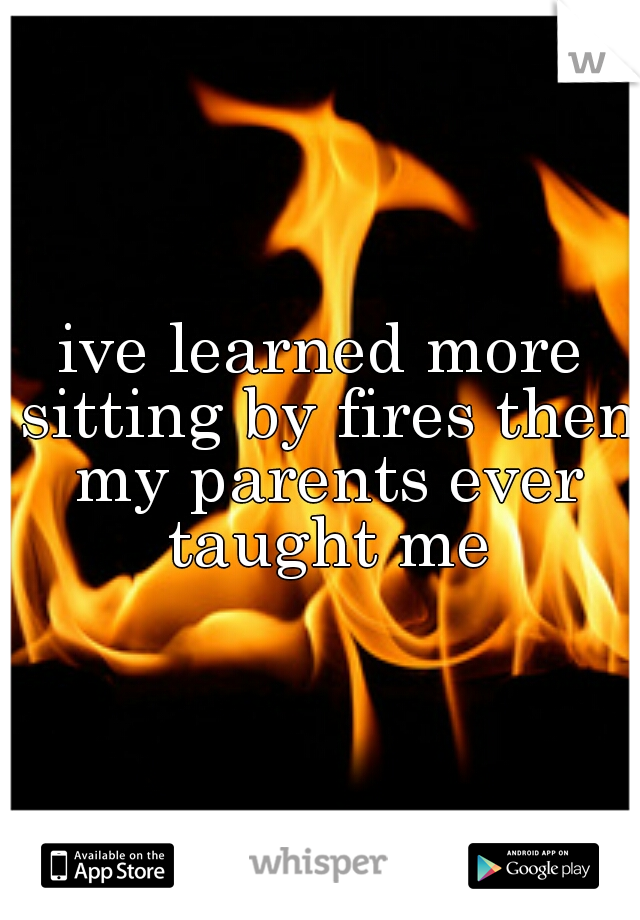 ive learned more sitting by fires then my parents ever taught me