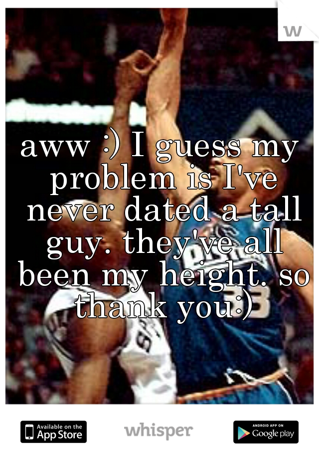 aww :) I guess my problem is I've never dated a tall guy. they've all been my height. so thank you:)