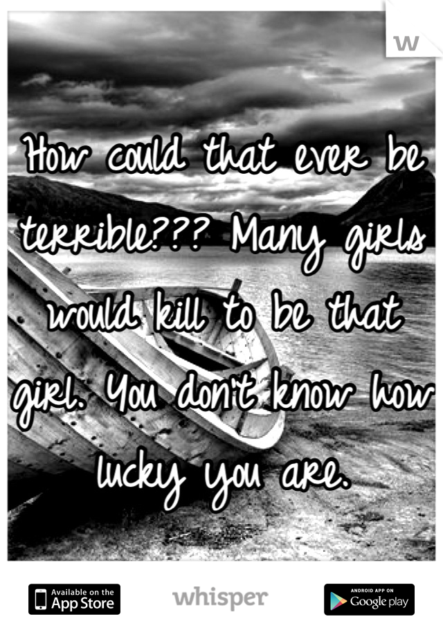 How could that ever be terrible??? Many girls would kill to be that girl. You don't know how lucky you are.