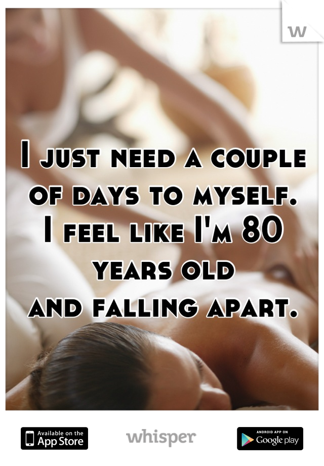 I just need a couple of days to myself. 
I feel like I'm 80 years old 
and falling apart.