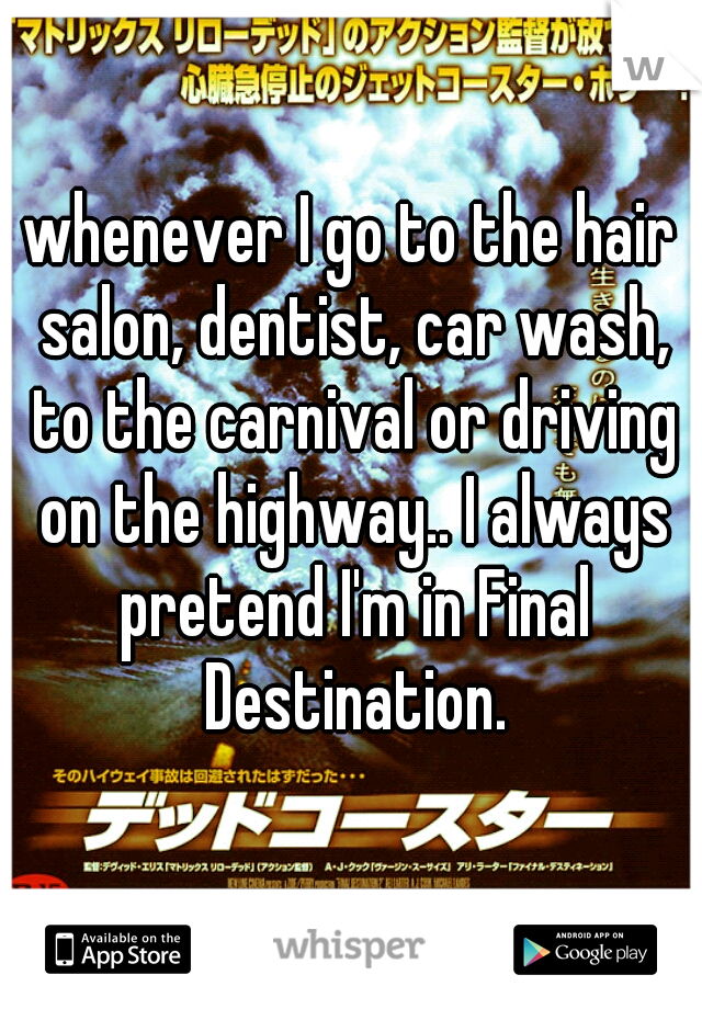 whenever I go to the hair salon, dentist, car wash, to the carnival or driving on the highway.. I always pretend I'm in Final Destination.