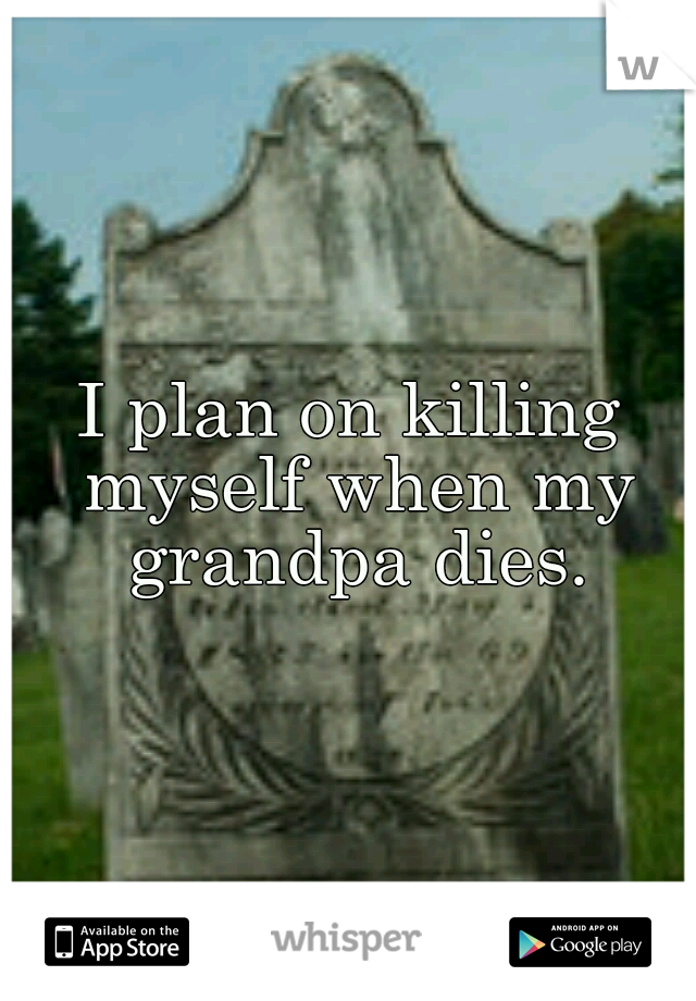 I plan on killing myself when my grandpa dies.