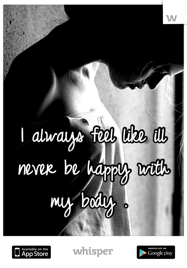 I always feel like ill never be happy with my body . 