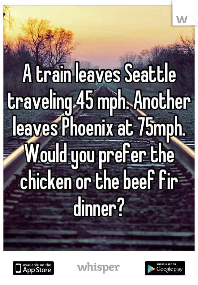 A train leaves Seattle traveling 45 mph. Another leaves Phoenix at 75mph. Would you prefer the chicken or the beef fir dinner?