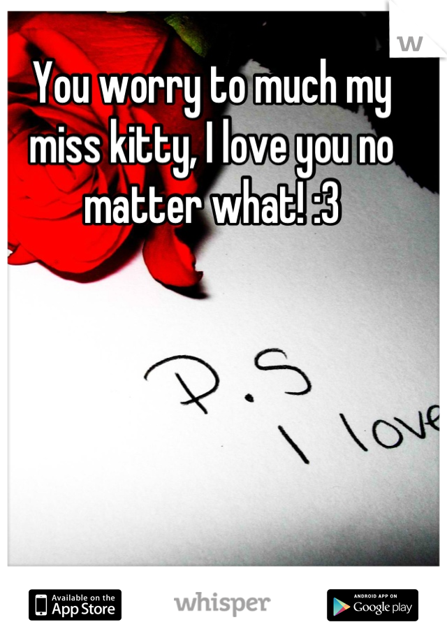 You worry to much my miss kitty, I love you no matter what! :3