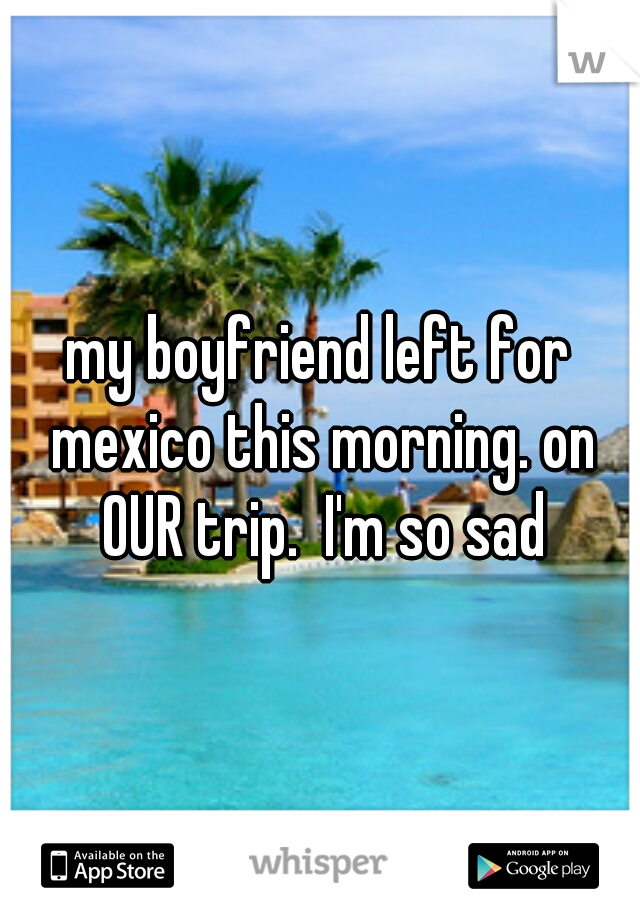 my boyfriend left for mexico this morning. on OUR trip.  I'm so sad