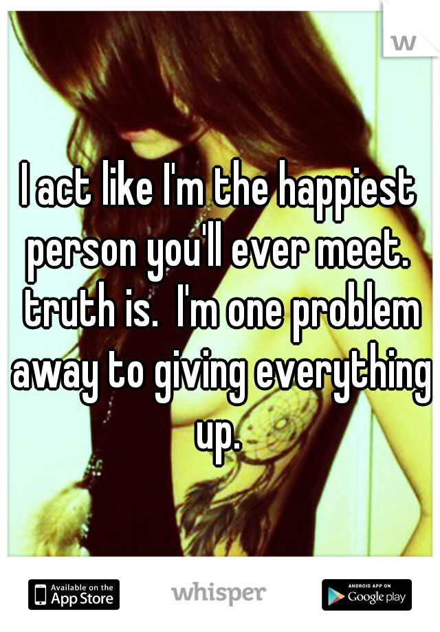 I act like I'm the happiest person you'll ever meet.  truth is.  I'm one problem away to giving everything up. 