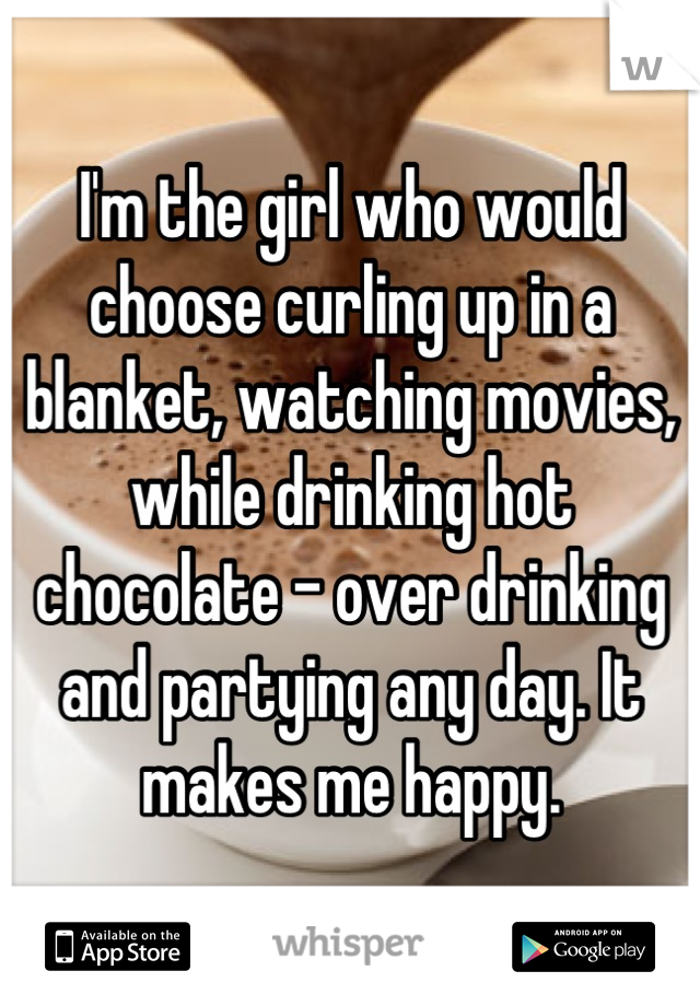 I'm the girl who would choose curling up in a blanket, watching movies, while drinking hot chocolate - over drinking and partying any day. It makes me happy.