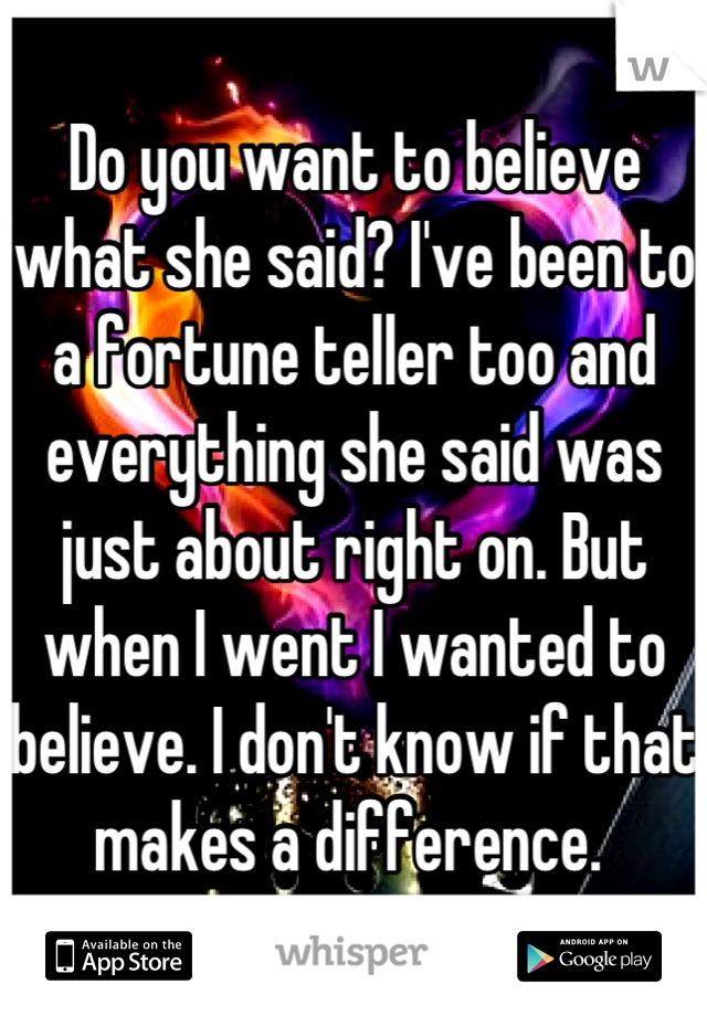 Do you want to believe what she said? I've been to a fortune teller too and everything she said was just about right on. But when I went I wanted to believe. I don't know if that makes a difference. 