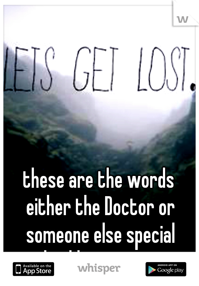 these are the words either the Doctor or someone else special should say to me...