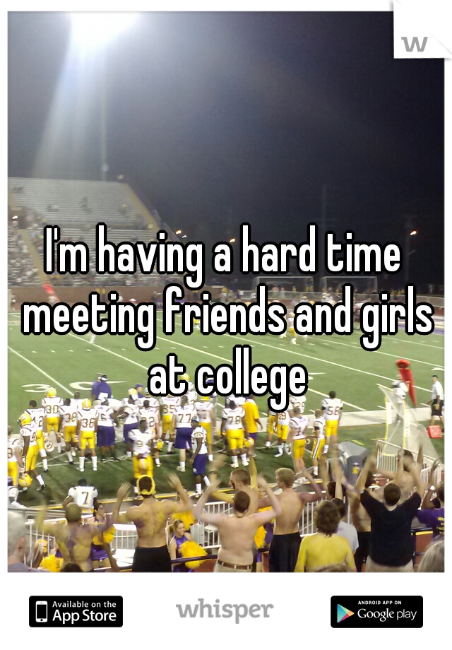 I'm having a hard time meeting friends and girls at college