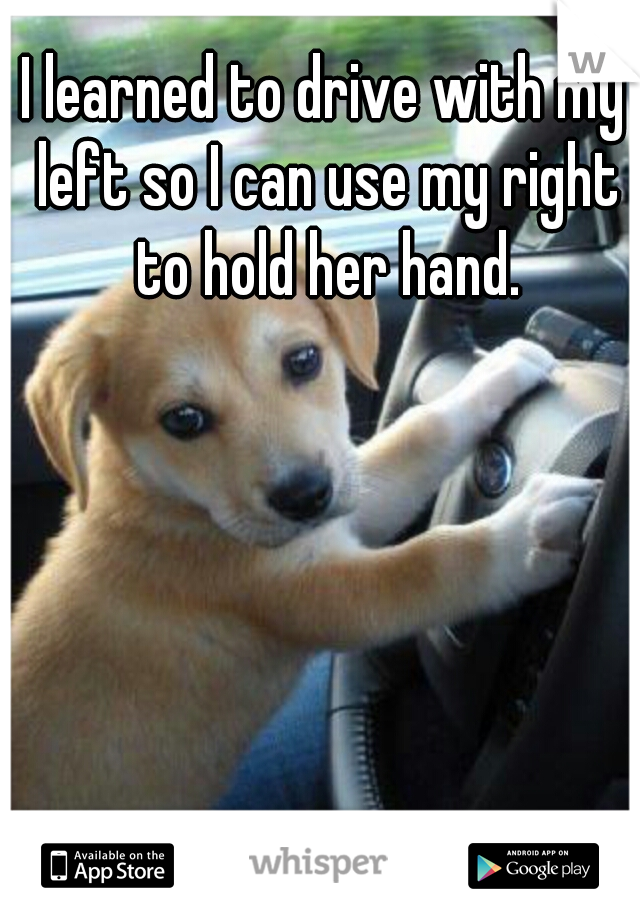 I learned to drive with my left so I can use my right to hold her hand.