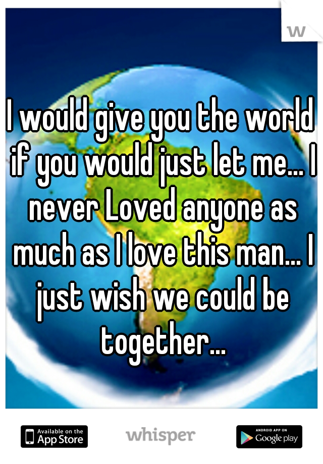 I would give you the world if you would just let me... I never Loved anyone as much as I love this man... I just wish we could be together...