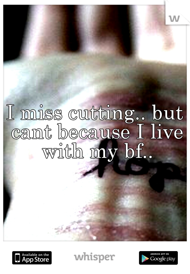 I miss cutting.. but cant because I live with my bf..