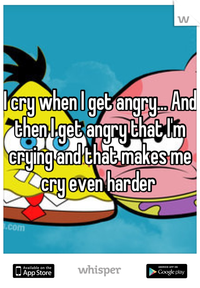 I cry when I get angry... And then I get angry that I'm crying and that makes me cry even harder 