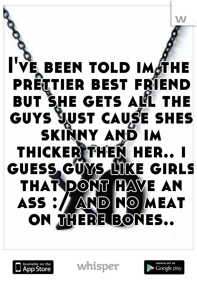 I've been told im the prettier best friend but she gets all the guys just cause shes skinny and im thicker then her.. i guess guys like girls that dont have an ass :/ and no meat on there bones..