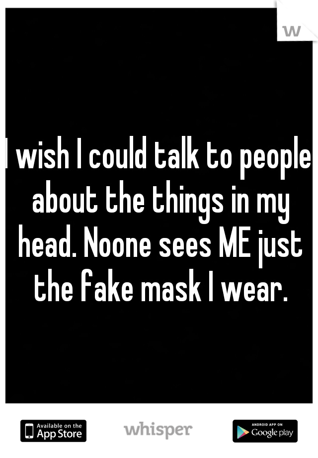 I wish I could talk to people about the things in my head. Noone sees ME just the fake mask I wear.