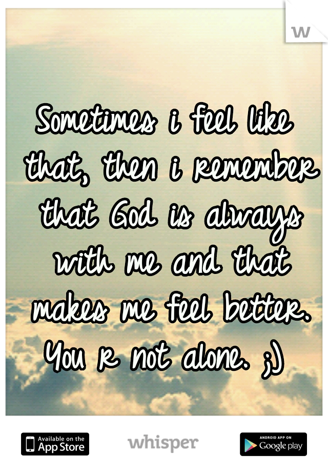 Sometimes i feel like that, then i remember that God is always with me and that makes me feel better. You r not alone. ;) 