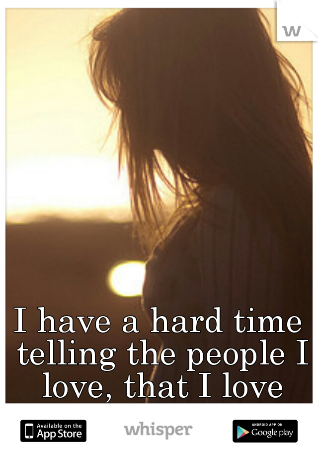 I have a hard time telling the people I love, that I love them. 