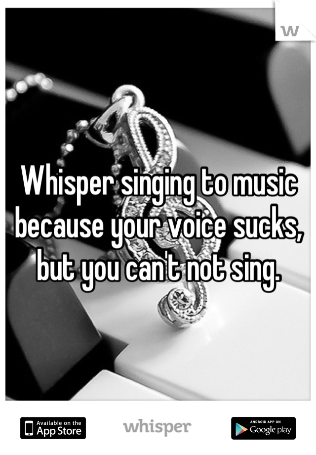 Whisper singing to music because your voice sucks, but you can't not sing.