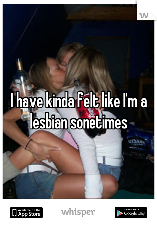 I have kinda felt like I'm a lesbian sonetimes