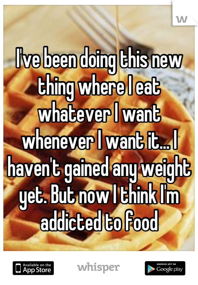 I've been doing this new thing where I eat whatever I want whenever I want it... I haven't gained any weight yet. But now I think I'm addicted to food