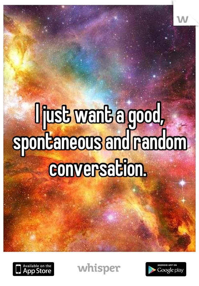 I just want a good, spontaneous and random conversation. 