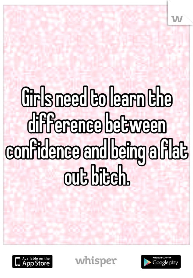 Girls need to learn the difference between confidence and being a flat out bitch.