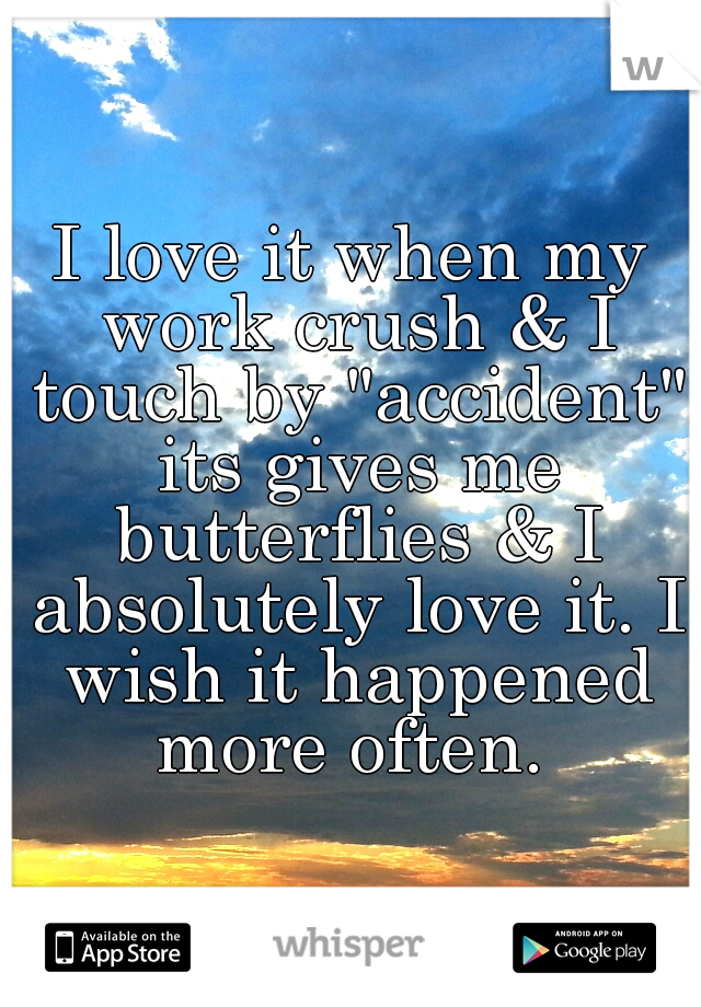 I love it when my work crush & I touch by "accident" its gives me butterflies & I absolutely love it. I wish it happened more often. 