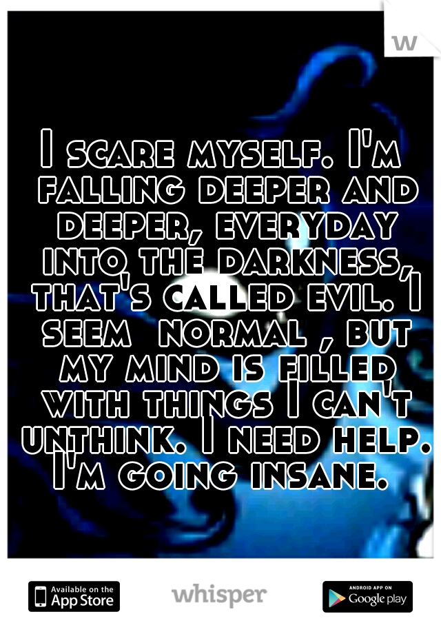 I scare myself. I'm falling deeper and deeper, everyday into the darkness, that's called evil. I seem  normal , but my mind is filled with things I can't unthink. I need help. I'm going insane. 