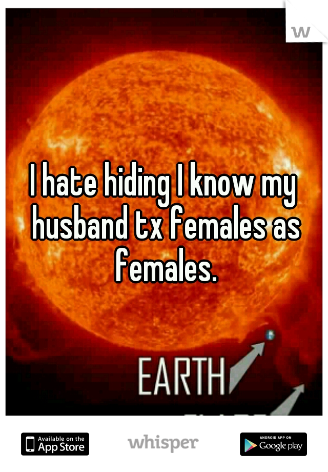 I hate hiding I know my husband tx females as females.