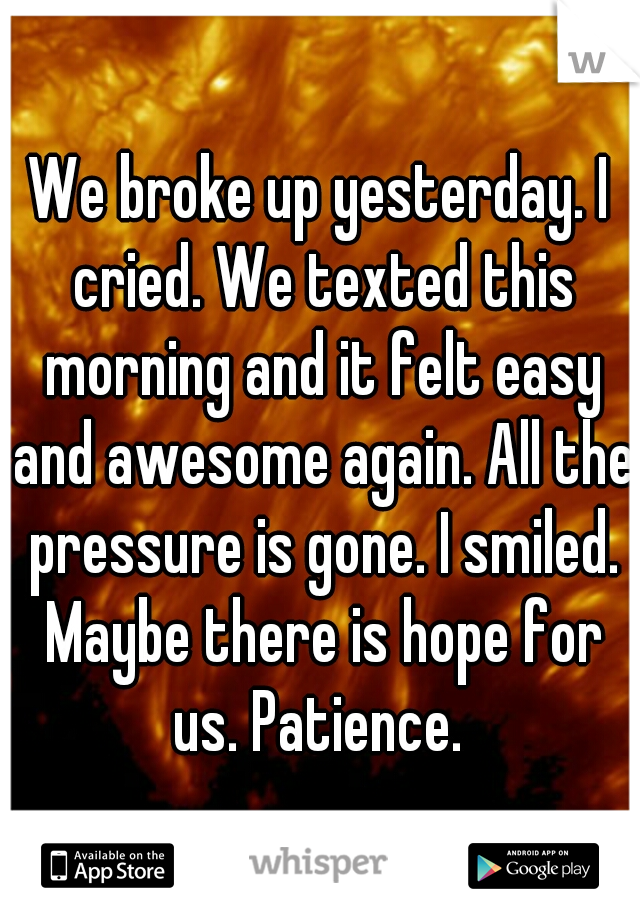 We broke up yesterday. I cried. We texted this morning and it felt easy and awesome again. All the pressure is gone. I smiled. Maybe there is hope for us. Patience. 