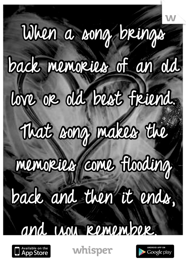 When a song brings back memories of an old love or old best friend. That song makes the memories come flooding back and then it ends, and you remember. 