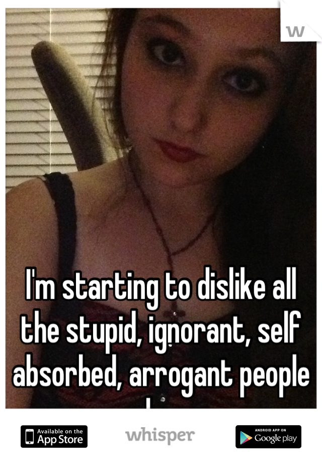 I'm starting to dislike all the stupid, ignorant, self absorbed, arrogant people on here. 