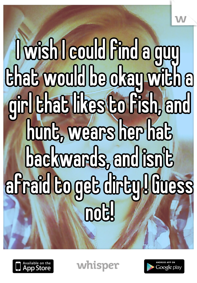 I wish I could find a guy that would be okay with a girl that likes to fish, and hunt, wears her hat backwards, and isn't afraid to get dirty ! Guess not!