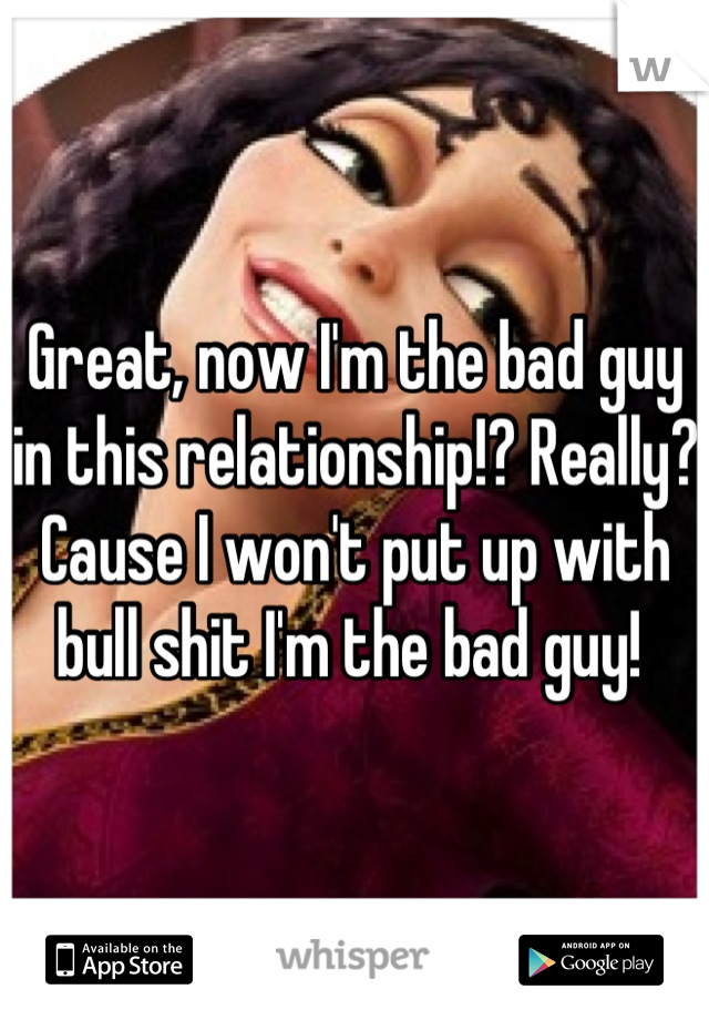 Great, now I'm the bad guy in this relationship!? Really? Cause I won't put up with bull shit I'm the bad guy! 