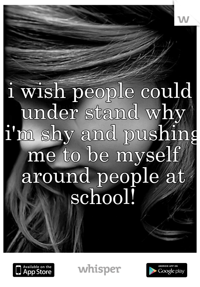 i wish people could under stand why i'm shy and pushing me to be myself around people at school!