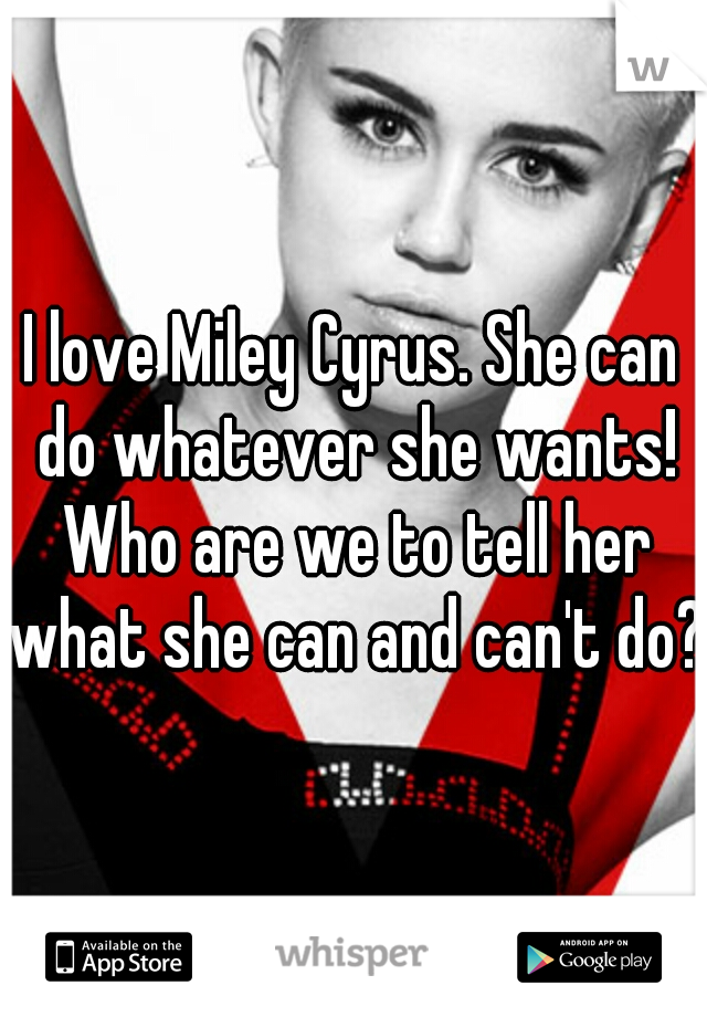 I love Miley Cyrus. She can do whatever she wants! Who are we to tell her what she can and can't do?