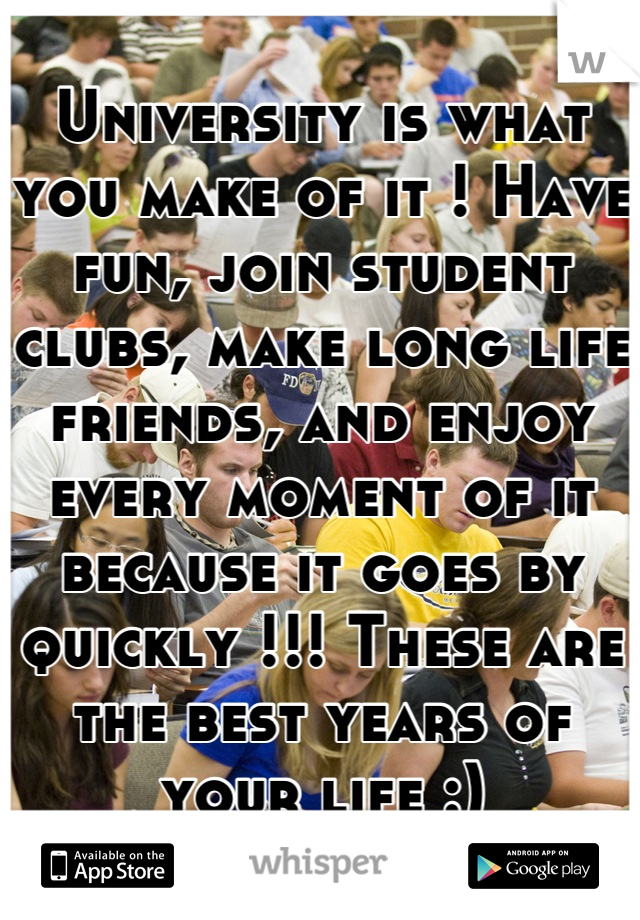 University is what you make of it ! Have fun, join student clubs, make long life friends, and enjoy every moment of it because it goes by quickly !!! These are the best years of your life :)