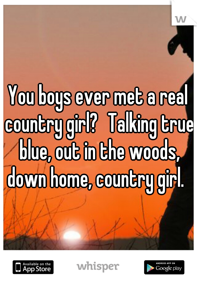 You boys ever met a real country girl?
Talking true blue, out in the woods, down home, country girl.  