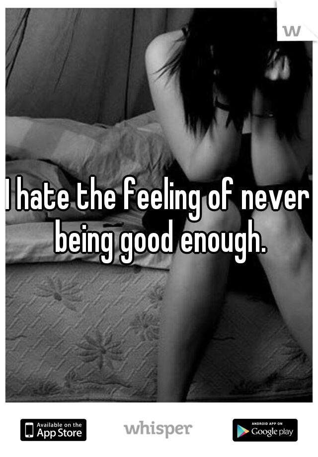 I hate the feeling of never being good enough.