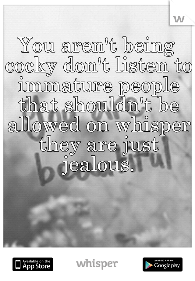 You aren't being cocky don't listen to immature people that shouldn't be allowed on whisper they are just jealous.