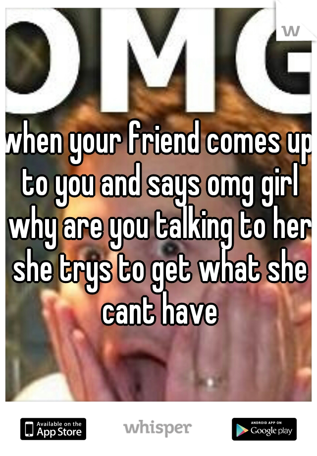 when your friend comes up to you and says omg girl why are you talking to her she trys to get what she cant have