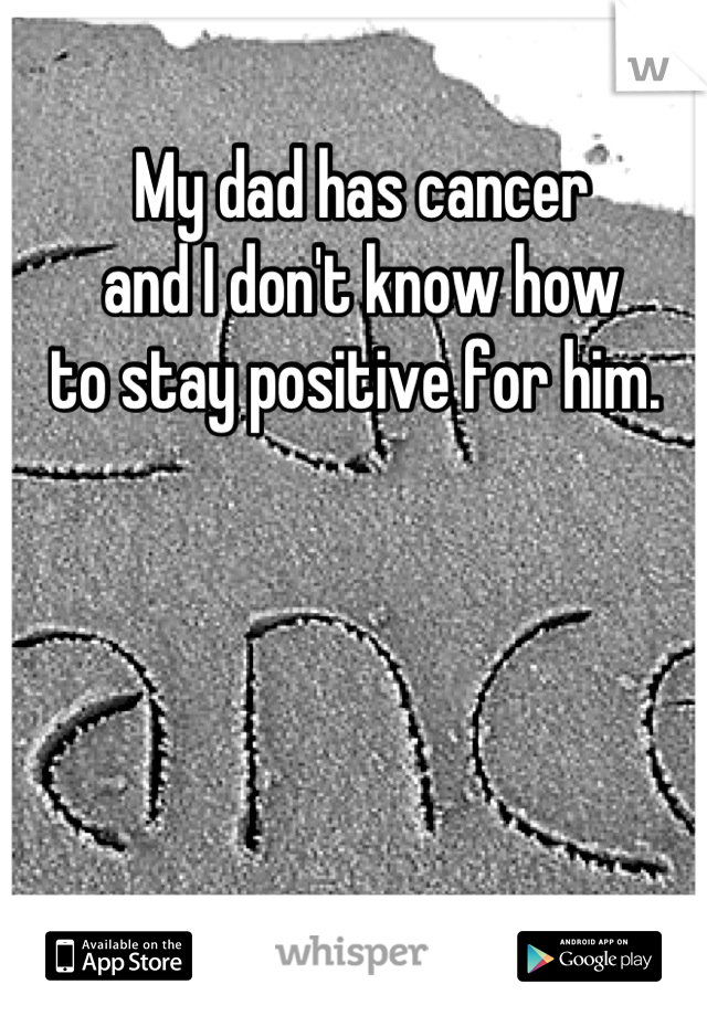 My dad has cancer 
and I don't know how
to stay positive for him. 